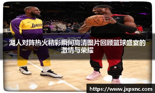 湖人对阵热火精彩瞬间高清图片回顾篮球盛宴的激情与荣耀